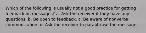 Which of the following is usually not a good practice for getting feedback on messages? a. Ask the receiver if they have any questions. b. Be open to feedback. c. Be aware of nonverbal communication. d. Ask the receiver to paraphrase the message.