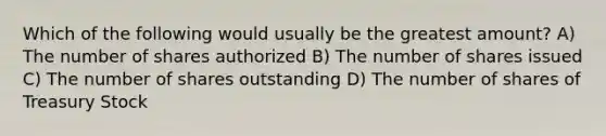 Which of the following would usually be the greatest amount? A) The number of shares authorized B) The number of shares issued C) The number of shares outstanding D) The number of shares of Treasury Stock