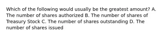 Which of the following would usually be the greatest amount? A. The number of shares authorized B. The number of shares of Treasury Stock C. The number of shares outstanding D. The number of shares issued