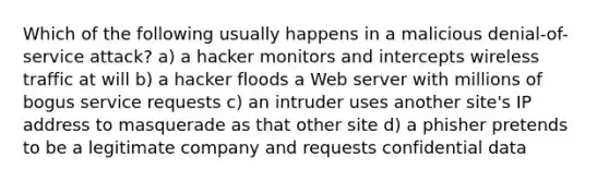 Which of the following usually happens in a malicious denial-of-service attack? a) a hacker monitors and intercepts wireless traffic at will b) a hacker floods a Web server with millions of bogus service requests c) an intruder uses another site's IP address to masquerade as that other site d) a phisher pretends to be a legitimate company and requests confidential data