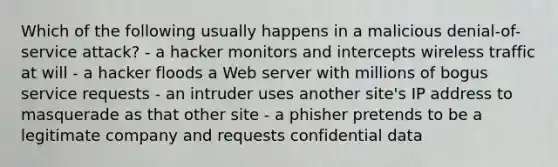 Which of the following usually happens in a malicious denial-of-service attack? - a hacker monitors and intercepts wireless traffic at will - a hacker floods a Web server with millions of bogus service requests - an intruder uses another site's IP address to masquerade as that other site - a phisher pretends to be a legitimate company and requests confidential data