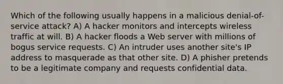 Which of the following usually happens in a malicious denial-of-service attack? A) A hacker monitors and intercepts wireless traffic at will. B) A hacker floods a Web server with millions of bogus service requests. C) An intruder uses another site's IP address to masquerade as that other site. D) A phisher pretends to be a legitimate company and requests confidential data.