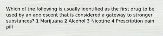 Which of the following is usually identified as the first drug to be used by an adolescent that is considered a gateway to stronger substances? 1 Marijuana 2 Alcohol 3 Nicotine 4 Prescription pain pill