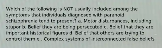 Which of the following is NOT usually included among the symptoms that individuals diagnosed with paranoid schizophrenia tend to present? a. Motor disturbances, including stupor b. Belief they are being persecuted c. Belief that they are important historical figures d. Belief that others are trying to control them e . Complex systems of interconnected false beliefs