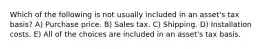 Which of the following is not usually included in an asset's tax basis? A) Purchase price. B) Sales tax. C) Shipping. D) Installation costs. E) All of the choices are included in an asset's tax basis.