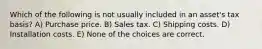 Which of the following is not usually included in an asset's tax basis? A) Purchase price. B) Sales tax. C) Shipping costs. D) Installation costs. E) None of the choices are correct.