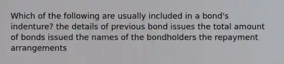 Which of the following are usually included in a bond's indenture? the details of previous bond issues the total amount of bonds issued the names of the bondholders the repayment arrangements