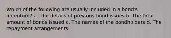 Which of the following are usually included in a bond's indenture? a. The details of previous bond issues b. The total amount of bonds issued c. The names of the bondholders d. The repayment arrangements