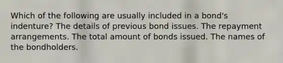 Which of the following are usually included in a bond's indenture? The details of previous bond issues. The repayment arrangements. The total amount of bonds issued. The names of the bondholders.