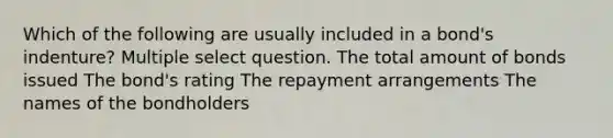 Which of the following are usually included in a bond's indenture? Multiple select question. The total amount of bonds issued The bond's rating The repayment arrangements The names of the bondholders