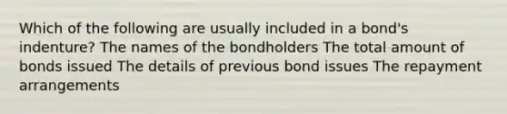 Which of the following are usually included in a bond's indenture? The names of the bondholders The total amount of bonds issued The details of previous bond issues The repayment arrangements