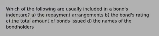 Which of the following are usually included in a bond's indenture? a) the repayment arrangements b) the bond's rating c) the total amount of bonds issued d) the names of the bondholders