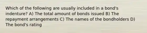 Which of the following are usually included in a bond's indenture? A) The total amount of bonds issued B) The repayment arrangements C) The names of the bondholders D) The bond's rating