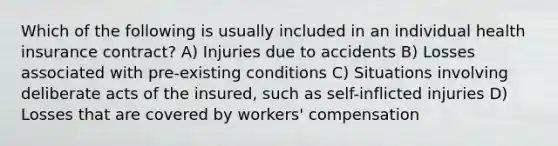 Which of the following is usually included in an individual health insurance contract? A) Injuries due to accidents B) Losses associated with pre-existing conditions C) Situations involving deliberate acts of the insured, such as self-inflicted injuries D) Losses that are covered by workers' compensation