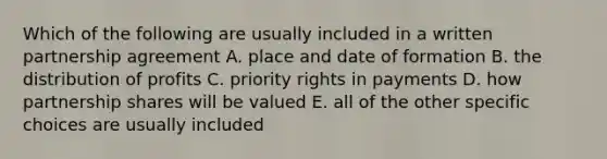 Which of the following are usually included in a written partnership agreement A. place and date of formation B. the distribution of profits C. priority rights in payments D. how partnership shares will be valued E. all of the other specific choices are usually included