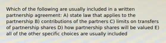 Which of the following are usually included in a written partnership agreement: A) state law that applies to the partnership B) contributions of the partners C) limits on transfers of partnership shares D) how partnership shares will be valued E) all of the other specific choices are usually included