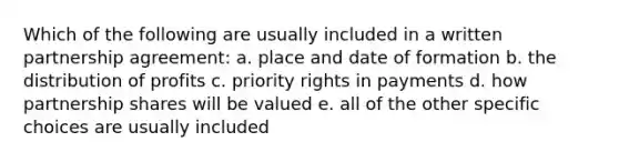 Which of the following are usually included in a written partnership agreement: a. place and date of formation b. the distribution of profits c. priority rights in payments d. how partnership shares will be valued e. all of the other specific choices are usually included