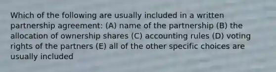 Which of the following are usually included in a written partnership agreement: (A) name of the partnership (B) the allocation of ownership shares (C) accounting rules (D) voting rights of the partners (E) all of the other specific choices are usually included