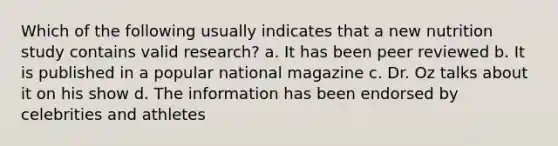 Which of the following usually indicates that a new nutrition study contains valid research? a. It has been peer reviewed b. It is published in a popular national magazine c. Dr. Oz talks about it on his show d. The information has been endorsed by celebrities and athletes