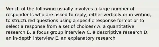 Which of the following usually involves a large number of respondents who are asked to reply, either verbally or in writing, to structured questions using a specific response format or to select a response from a set of choices? A. a quantitative research B. a focus group interview C. a descriptive research D. an in-depth interview E. an explanatory research