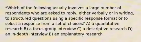 *Which of the following usually involves a large number of respondents who are asked to reply, either verbally or in writing, to structured questions using a specific response format or to select a response from a set of choices? A) a quantitative research B) a focus group interview C) a descriptive research D) an in-depth interview E) an explanatory research