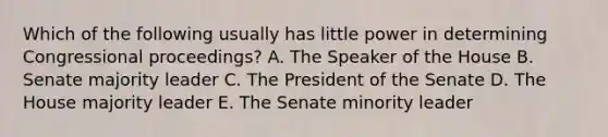 Which of the following usually has little power in determining Congressional proceedings? A. The Speaker of the House B. Senate majority leader C. The President of the Senate D. The House majority leader E. The Senate minority leader