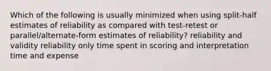 Which of the following is usually minimized when using split-half estimates of reliability as compared with test-retest or parallel/alternate-form estimates of reliability? reliability and validity reliability only time spent in scoring and interpretation time and expense