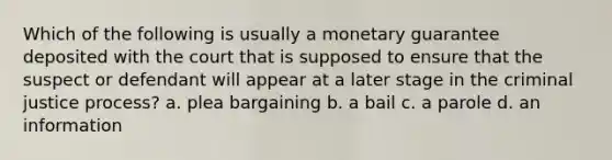 Which of the following is usually a monetary guarantee deposited with the court that is supposed to ensure that the suspect or defendant will appear at a later stage in the criminal justice process? a. plea bargaining b. a bail c. a parole d. an information