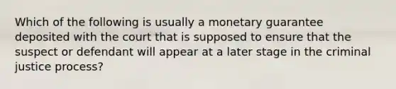 Which of the following is usually a monetary guarantee deposited with the court that is supposed to ensure that the suspect or defendant will appear at a later stage in the criminal justice process?