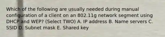 Which of the following are usually needed during manual configuration of a client on an 802.11g network segment using DHCP and WEP? (Select TWO) A. IP address B. Name servers C. SSID D. Subnet mask E. Shared key