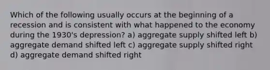 Which of the following usually occurs at the beginning of a recession and is consistent with what happened to the economy during the 1930's depression? a) aggregate supply shifted left b) aggregate demand shifted left c) aggregate supply shifted right d) aggregate demand shifted right