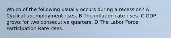 Which of the following usually occurs during a recession? A Cyclical unemployment rises. B The inflation rate rises. C GDP grows for two consecutive quarters. D The Labor Force Participation Rate rises.