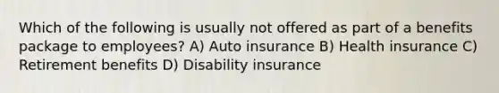 Which of the following is usually not offered as part of a benefits package to employees? A) Auto insurance B) Health insurance C) Retirement benefits D) Disability insurance