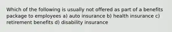 Which of the following is usually not offered as part of a benefits package to employees a) auto insurance b) health insurance c) retirement benefits d) disability insurance