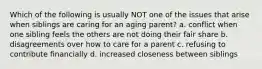 Which of the following is usually NOT one of the issues that arise when siblings are caring for an aging parent? a. conflict when one sibling feels the others are not doing their fair share b. disagreements over how to care for a parent c. refusing to contribute financially d. increased closeness between siblings