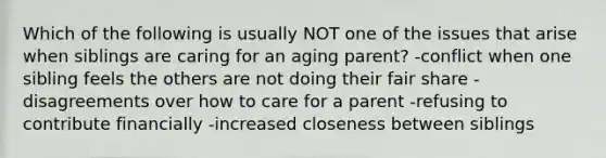 Which of the following is usually NOT one of the issues that arise when siblings are caring for an aging parent? -conflict when one sibling feels the others are not doing their fair share -disagreements over how to care for a parent -refusing to contribute financially -increased closeness between siblings