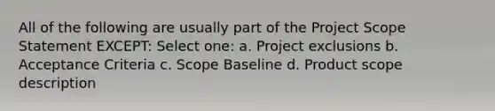 All of the following are usually part of the Project Scope Statement EXCEPT: Select one: a. Project exclusions b. Acceptance Criteria c. Scope Baseline d. Product scope description