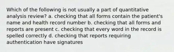 Which of the following is not usually a part of quantitative analysis review? a. checking that all forms contain the patient's name and health record number b. checking that all forms and reports are present c. checking that every word in the record is spelled correctly d. checking that reports requiring authentication have signatures