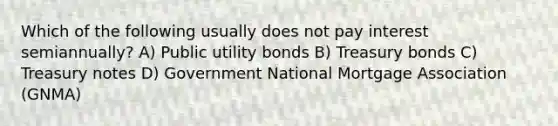 Which of the following usually does not pay interest semiannually? A) Public utility bonds B) Treasury bonds C) Treasury notes D) Government National Mortgage Association (GNMA)