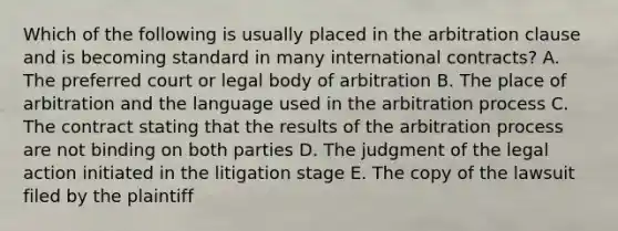 Which of the following is usually placed in the arbitration clause and is becoming standard in many international contracts? A. The preferred court or legal body of arbitration B. The place of arbitration and the language used in the arbitration process C. The contract stating that the results of the arbitration process are not binding on both parties D. The judgment of the legal action initiated in the litigation stage E. The copy of the lawsuit filed by the plaintiff