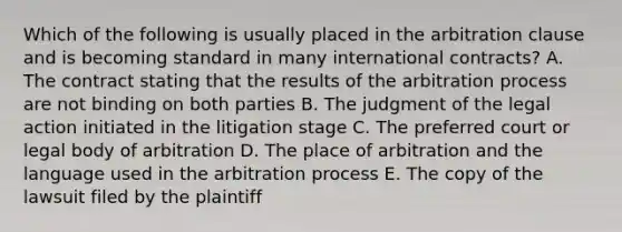 Which of the following is usually placed in the arbitration clause and is becoming standard in many international contracts? A. The contract stating that the results of the arbitration process are not binding on both parties B. The judgment of the legal action initiated in the litigation stage C. The preferred court or legal body of arbitration D. The place of arbitration and the language used in the arbitration process E. The copy of the lawsuit filed by the plaintiff