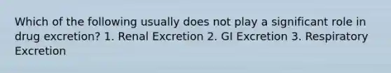 Which of the following usually does not play a significant role in drug excretion? 1. Renal Excretion 2. GI Excretion 3. Respiratory Excretion