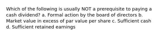 Which of the following is usually NOT a prerequisite to paying a cash dividend? a. Formal action by the board of directors b. Market value in excess of par value per share c. Sufficient cash d. Sufficient retained earnings