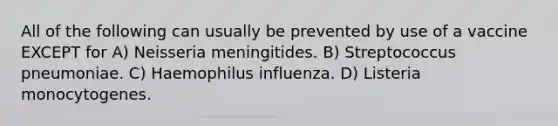 All of the following can usually be prevented by use of a vaccine EXCEPT for A) Neisseria meningitides. B) Streptococcus pneumoniae. C) Haemophilus influenza. D) Listeria monocytogenes.