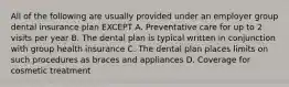 All of the following are usually provided under an employer group dental insurance plan EXCEPT A. Preventative care for up to 2 visits per year B. The dental plan is typical written in conjunction with group health insurance C. The dental plan places limits on such procedures as braces and appliances D. Coverage for cosmetic treatment