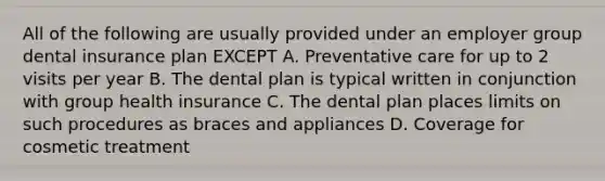 All of the following are usually provided under an employer group dental insurance plan EXCEPT A. Preventative care for up to 2 visits per year B. The dental plan is typical written in conjunction with group health insurance C. The dental plan places limits on such procedures as braces and appliances D. Coverage for cosmetic treatment