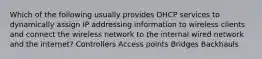 Which of the following usually provides DHCP services to dynamically assign IP addressing information to wireless clients and connect the wireless network to the internal wired network and the internet? Controllers Access points Bridges Backhauls