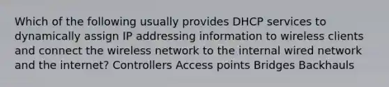 Which of the following usually provides DHCP services to dynamically assign IP addressing information to wireless clients and connect the wireless network to the internal wired network and the internet? Controllers Access points Bridges Backhauls