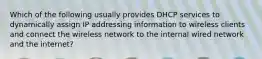 Which of the following usually provides DHCP services to dynamically assign IP addressing information to wireless clients and connect the wireless network to the internal wired network and the internet?