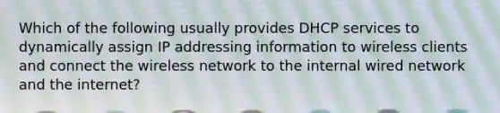 Which of the following usually provides DHCP services to dynamically assign IP addressing information to wireless clients and connect the wireless network to the internal wired network and the internet?